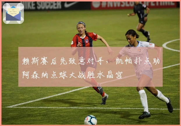 赖斯赛后先致意对手，凯帕扑点助阿森纳点球大战胜水晶宫