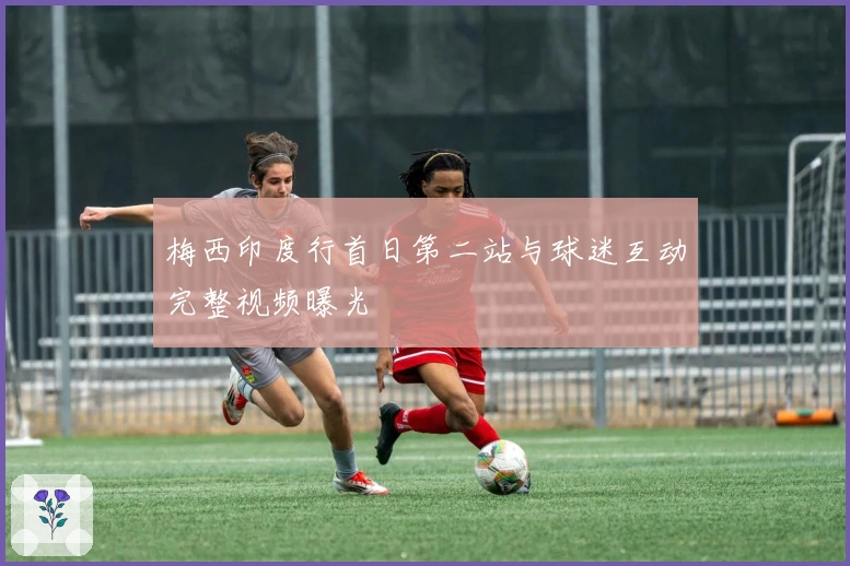 梅西印度行首日第二站与球迷互动完整视频曝光