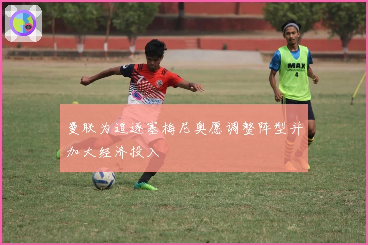 曼联为追逐塞梅尼奥愿调整阵型并加大经济投入