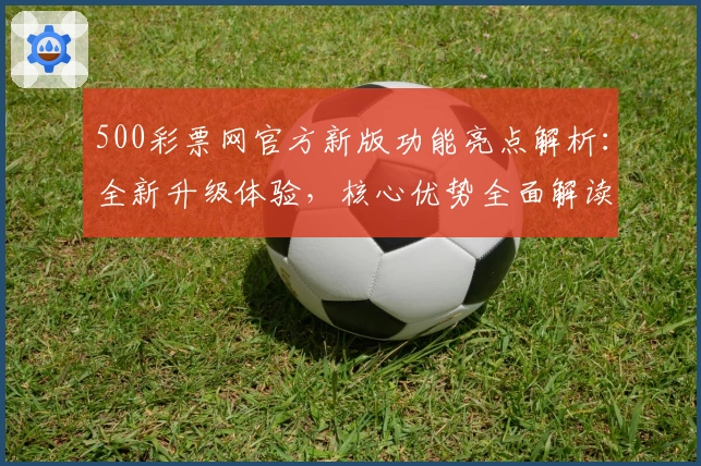 500彩票网官方新版功能亮点解析：全新升级体验，核心优势全面解读