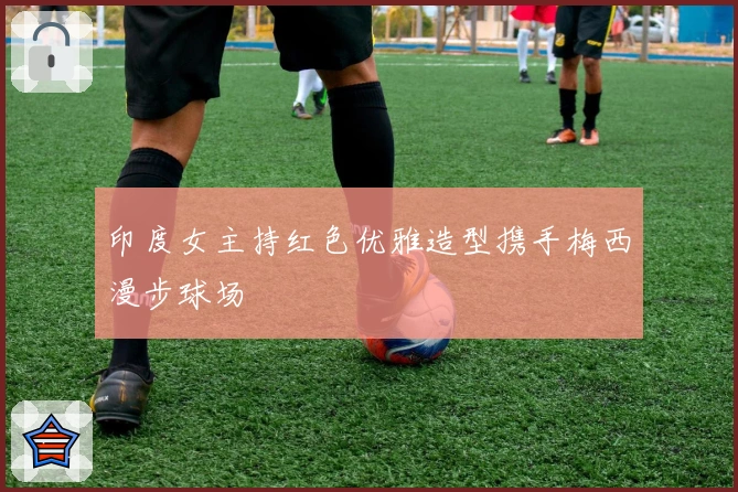 印度女主持红色优雅造型携手梅西漫步球场