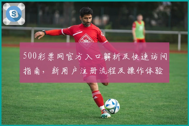 500彩票网官方入口解析及快速访问指南，新用户注册流程及操作体验全面解析