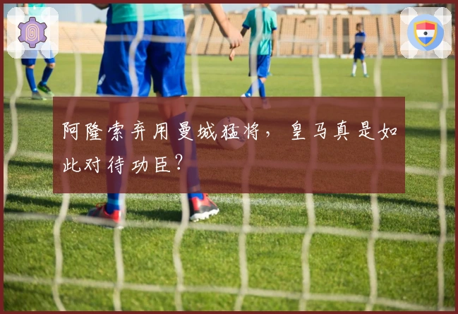 阿隆索弃用曼城猛将，皇马真是如此对待功臣？