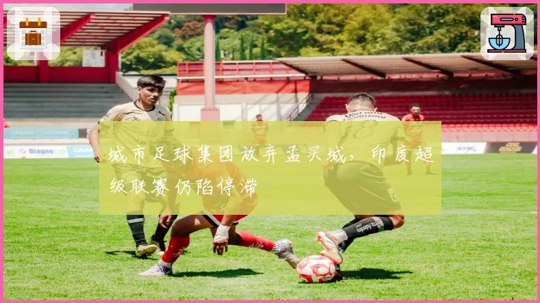 城市足球集团放弃孟买城，印度超级联赛仍陷停滞