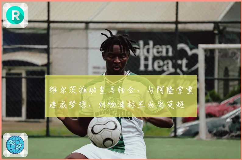 维尔茨推动皇马转会，与阿隆索重逢成梦想，利物浦标王或离英超