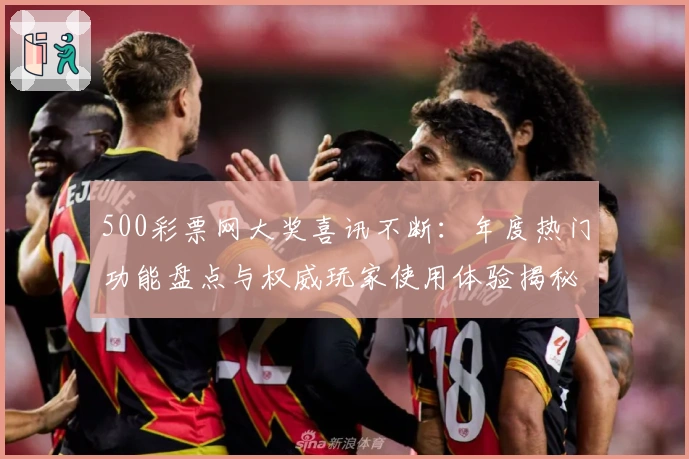 500彩票网大奖喜讯不断：年度热门功能盘点与权威玩家使用体验揭秘