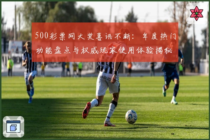 500彩票网大奖喜讯不断:年度热门功能盘点与权威玩家使用体验揭秘