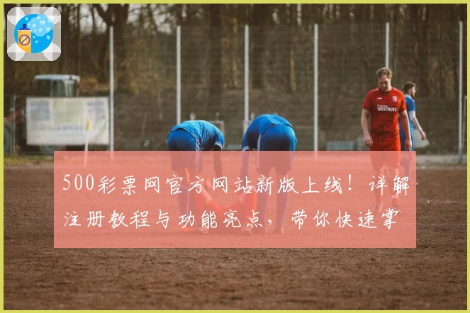 500彩票网官方网站新版上线！详解注册教程与功能亮点，带你快速掌握使用小技巧