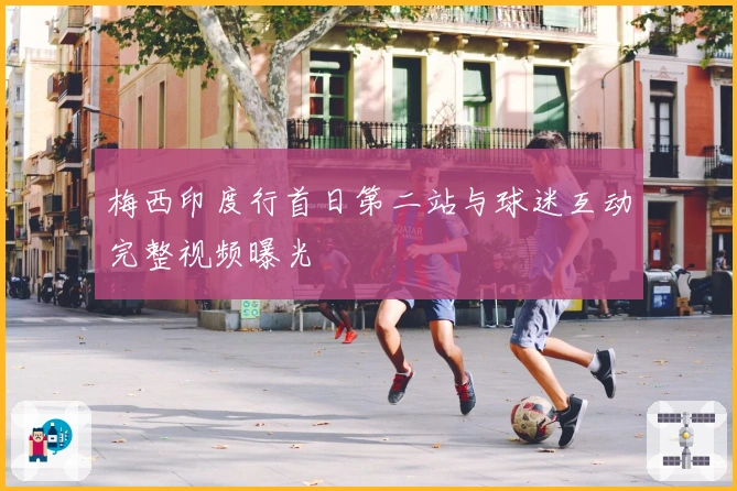 梅西印度行首日第二站与球迷互动完整视频曝光