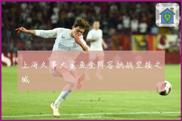 上海久事大鲨鱼全阵容挑战空接之城