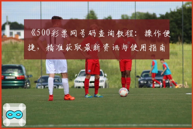 《500彩票网号码查询教程：操作便捷，精准获取最新资讯与使用指南》