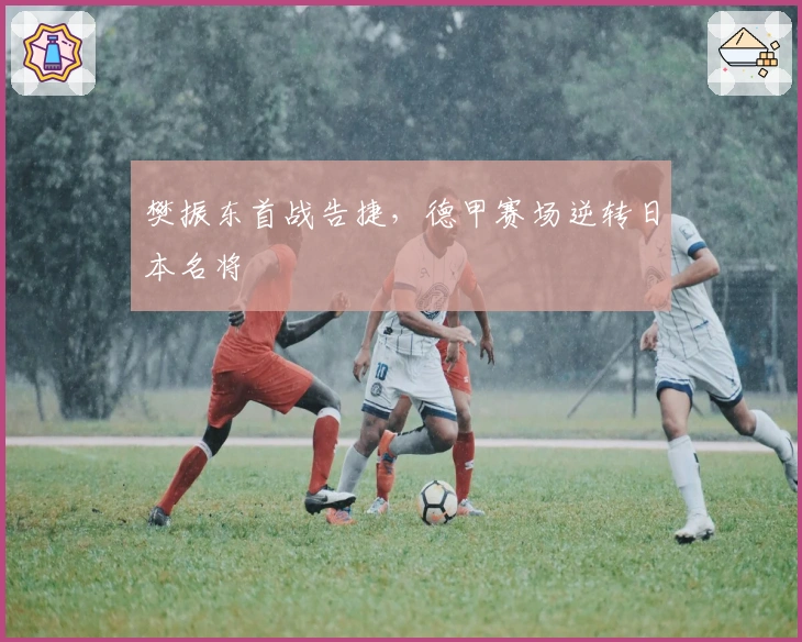 樊振东首战告捷，德甲赛场逆转日本名将