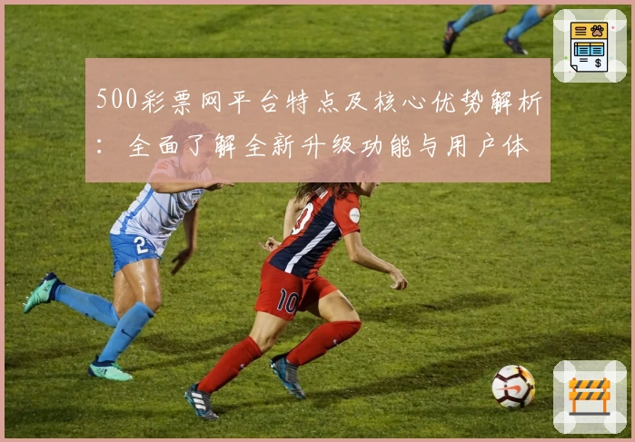 500彩票网平台特点及核心优势解析：全面了解全新升级功能与用户体验