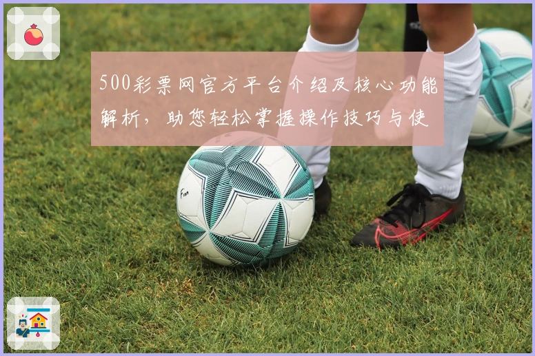 500彩票网官方平台介绍及核心功能解析，助您轻松掌握操作技巧与使用场景